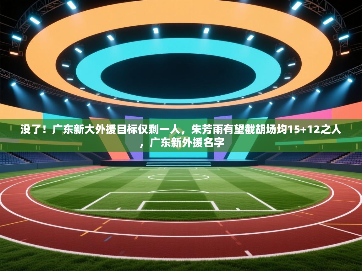 没了！广东新大外援目标仅剩一人，朱芳雨有望截胡场均15+12之人，广东新外援名字